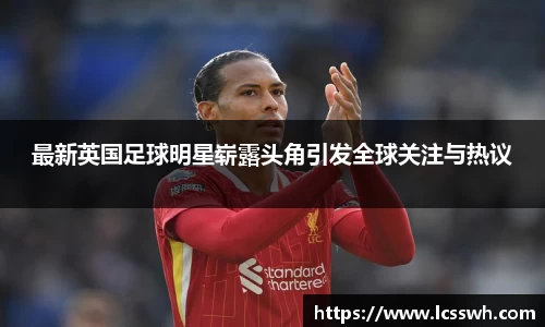 最新英国足球明星崭露头角引发全球关注与热议