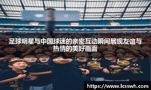 足球明星与中国球迷的亲密互动瞬间展现友谊与热情的美好画面